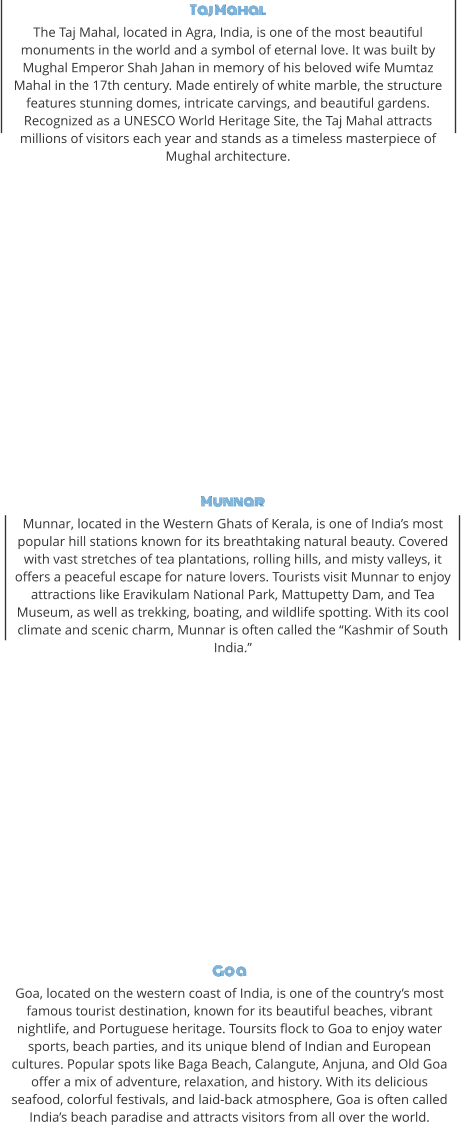 Taj Mahal The Taj Mahal, located in Agra, India, is one of the most beautiful monuments in the world and a symbol of eternal love. It was built by Mughal Emperor Shah Jahan in memory of his beloved wife Mumtaz Mahal in the 17th century. Made entirely of white marble, the structure features stunning domes, intricate carvings, and beautiful gardens. Recognized as a UNESCO World Heritage Site, the Taj Mahal attracts millions of visitors each year and stands as a timeless masterpiece of Mughal architecture. Munnar Munnar, located in the Western Ghats of Kerala, is one of India’s most popular hill stations known for its breathtaking natural beauty. Covered with vast stretches of tea plantations, rolling hills, and misty valleys, it offers a peaceful escape for nature lovers. Tourists visit Munnar to enjoy attractions like Eravikulam National Park, Mattupetty Dam, and Tea Museum, as well as trekking, boating, and wildlife spotting. With its cool climate and scenic charm, Munnar is often called the “Kashmir of South India.” Goa Goa, located on the western coast of India, is one of the country’s most famous tourist destination, known for its beautiful beaches, vibrant nightlife, and Portuguese heritage. Toursits flock to Goa to enjoy water sports, beach parties, and its unique blend of Indian and European cultures. Popular spots like Baga Beach, Calangute, Anjuna, and Old Goa offer a mix of adventure, relaxation, and history. With its delicious seafood, colorful festivals, and laid-back atmosphere, Goa is often called India’s beach paradise and attracts visitors from all over the world.